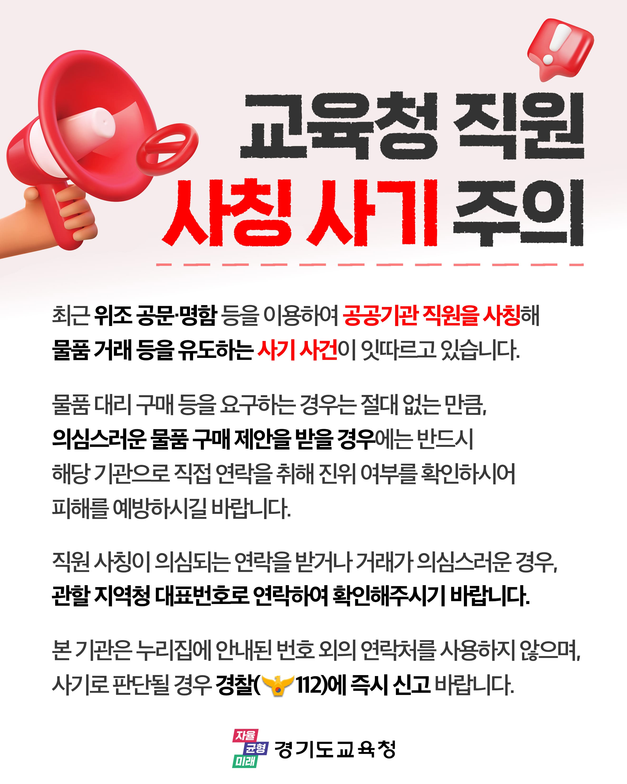 교육청 직원 사칭 사기 주의 / 최근 위조 공문.명함 등을 이용하여 공공기관 직원을 사칭해 물품 거래 등을 유도하는 사기 사건이 잇따르고 있습니다. 물품 대리 구매등을 요구하는 경우는 절대 없는 만큼, 의심스러운 물품 구매 제안을 받을 경우에는 반드시 해당 기관으로 직접 연락을 취해 진위 여부를 확인하시어 피해를 예방하시길 바랍니다. 직원 사칭이 의시,ㅁ되는 연락을 받거나 거래가 의심스러운 경우, 관할 지역청 대표번호로 연락하여 확인해주시기 바랍니다. 본 기관은 누리집에 안내된 번호 외의 연락처를 사용하지 않으며, 사기로 판단될 경우 경찰(112)에 즉시 신고 바랍니다.